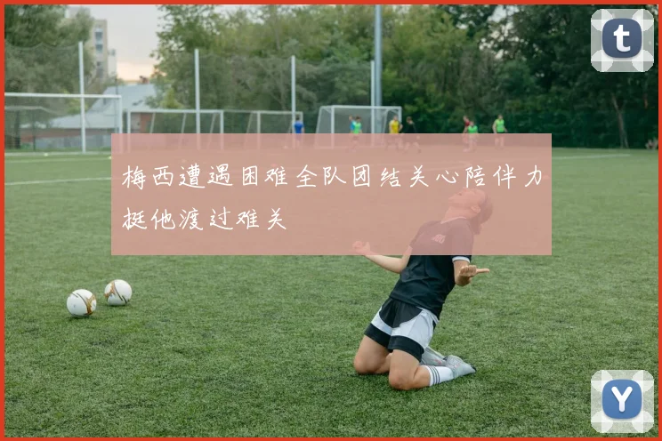 梅西遭遇困难全队团结关心陪伴力挺他渡过难关