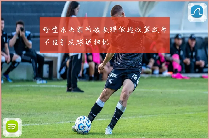 哈登东决前两战表现低迷投篮效率不佳引发球迷担忧