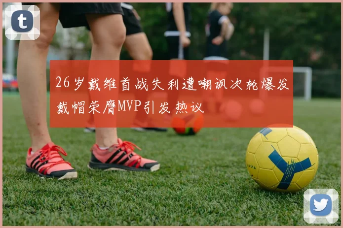 26岁戴维首战失利遭嘲讽次轮爆发戴帽荣膺MVP引发热议