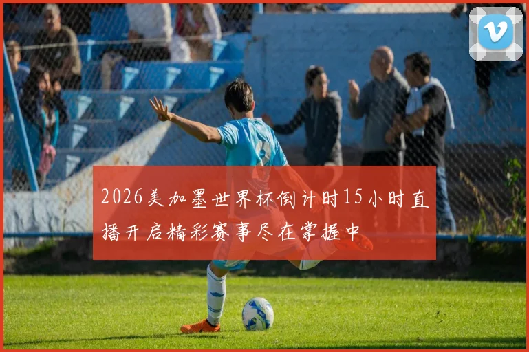 2026美加墨世界杯倒计时15小时直播开启精彩赛事尽在掌握中