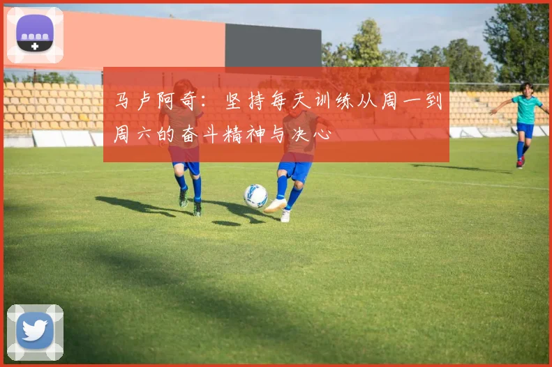 马卢阿奇：坚持每天训练从周一到周六的奋斗精神与决心