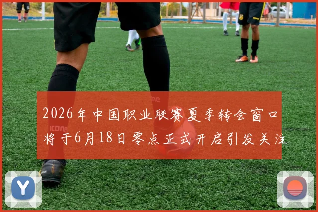 2026年中国职业联赛夏季转会窗口将于6月18日零点正式开启引发关注