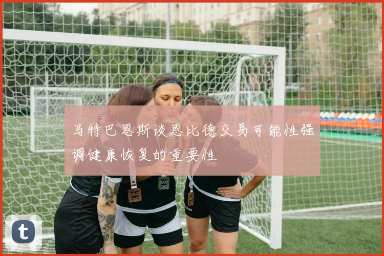 马特巴恩斯谈恩比德交易可能性强调健康恢复的重要性