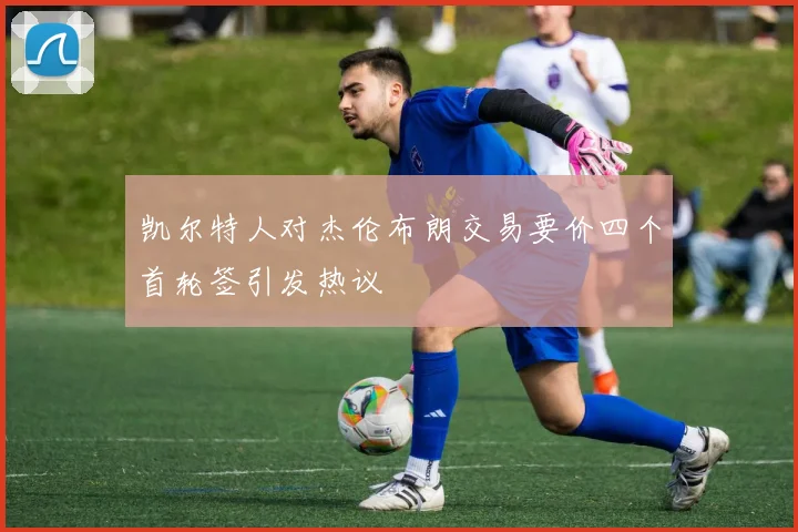 凯尔特人对杰伦布朗交易要价四个首轮签引发热议