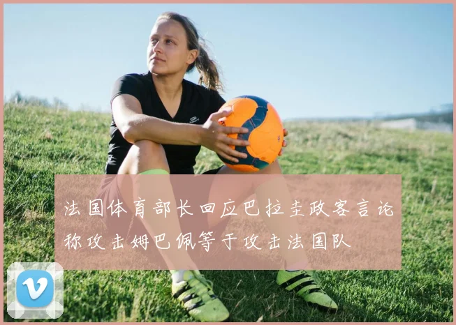 法国体育部长回应巴拉圭政客言论称攻击姆巴佩等于攻击法国队