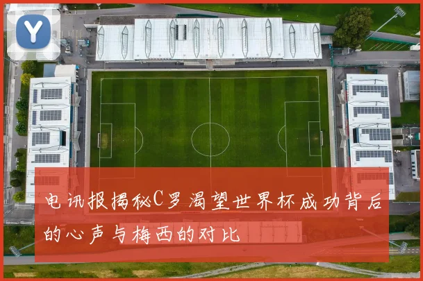 电讯报揭秘C罗渴望世界杯成功背后的心声与梅西的对比