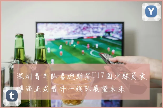 深圳青年队喜迎新星U17国少球员袁博涵正式晋升一线队展望未来