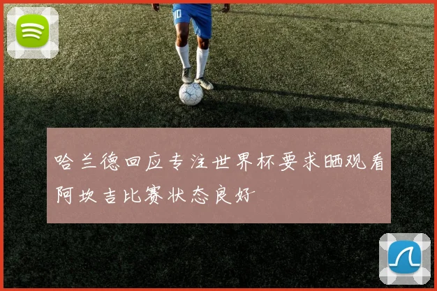 哈兰德回应专注世界杯要求晒观看阿坎吉比赛状态良好
